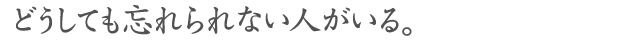 どうしても忘れられない人がいる。